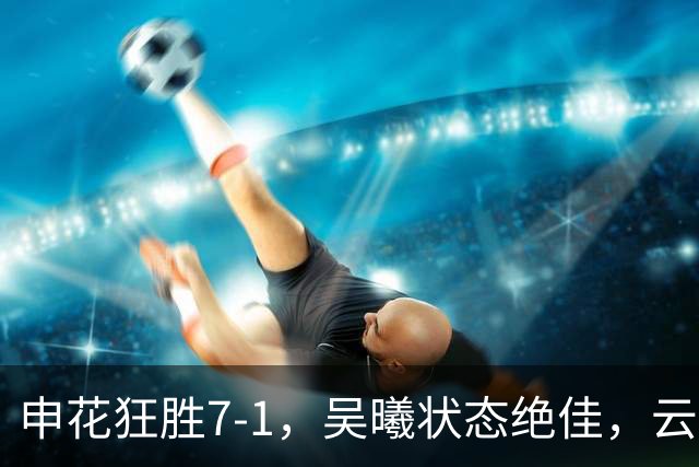 申花狂胜7-1，吴曦状态绝佳，云南球迷仍怀念乔迪？